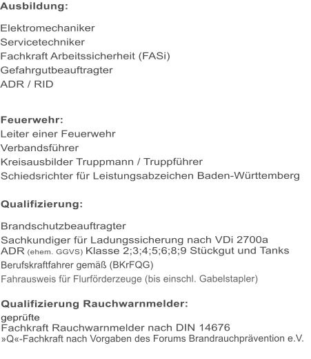 Ausbildung:  Elektromechaniker Servicetechniker Fachkraft Arbeitssicherheit (FASi) Gefahrgutbeauftragter ADR / RID   Feuerwehr: Leiter einer Feuerwehr Verbandsf�hrer Kreisausbilder Truppmann / Truppf�hrer Schiedsrichter f�r Leistungsabzeichen Baden-W�rttemberg  Qualifizierung:  Brandschutzbeauftragter Sachkundiger f�r Ladungssicherung nach VDi 2700a ADR (ehem. GGVS) Klasse 2;3;4;5;6;8;9 St�ckgut und Tanks Berufskraftfahrer gem�� (BKrFQG) Fahrausweis f�r Flurf�rderzeuge (bis einschl. Gabelstapler)  Qualifizierung Rauchwarnmelder: gepr�fte Fachkraft Rauchwarnmelder nach DIN 14676 �Q�-Fachkraft nach Vorgaben des Forums Brandrauchpr�vention e.V.